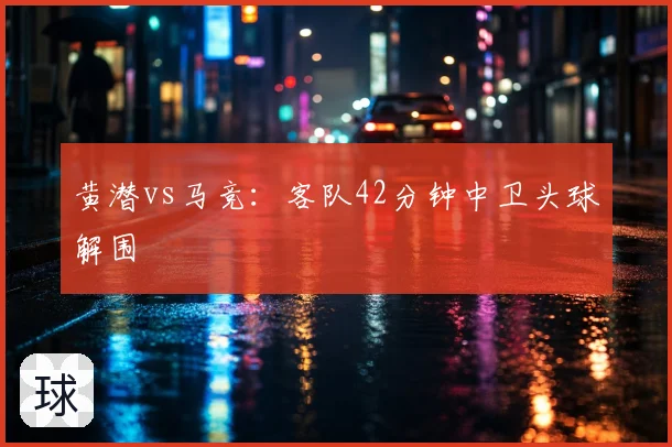 黄潜vs马竞:客队42分钟中卫头球解围